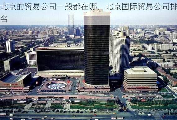北京的贸易公司一般都在哪,北京国际贸易公司排名