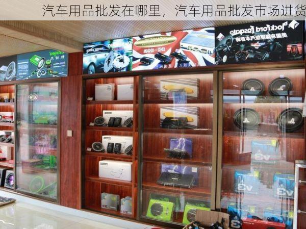 汽车用品批发在哪里，汽车用品批发市场进货