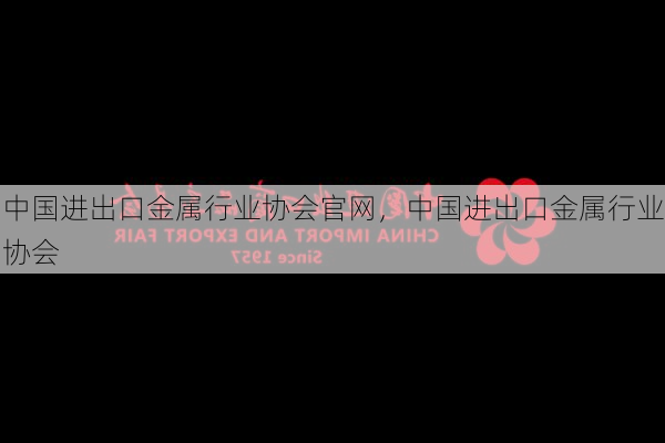 中国进出口金属行业协会官网,中国进出口金属行业协会