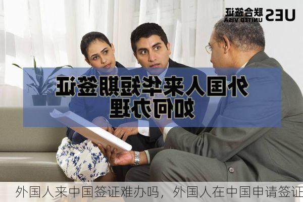 外国人来中国签证难办吗,外国人在中国申请签证